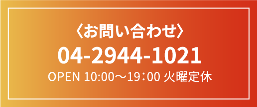 〈お問い合わせ〉 04-2944-1021 OPEN 10:00〜19：00 火曜定休